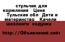 стульчик для кормления › Цена ­ 3 000 - Тульская обл. Дети и материнство » Качели, шезлонги, ходунки   